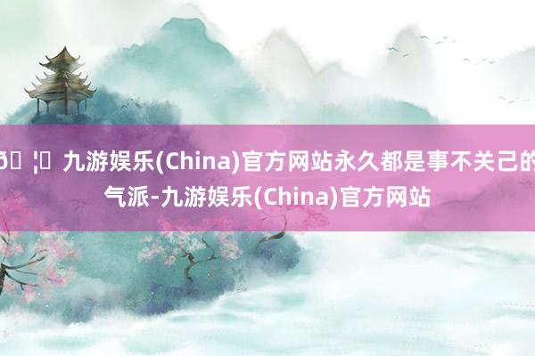 🦄九游娱乐(China)官方网站永久都是事不关己的气派-九游娱乐(China)官方网站