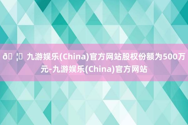 🦄九游娱乐(China)官方网站股权份额为500万元-九游娱乐(China)官方网站