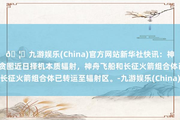 🦄九游娱乐(China)官方网站新华社快讯：神舟十八号载东说念主飞船贪图近日择机本质辐射，神舟飞船和长征火箭组合体已转运至辐射区。-九游娱乐(China)官方网站