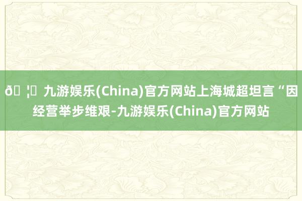 🦄九游娱乐(China)官方网站上海城超坦言“因经营举步维艰-九游娱乐(China)官方网站