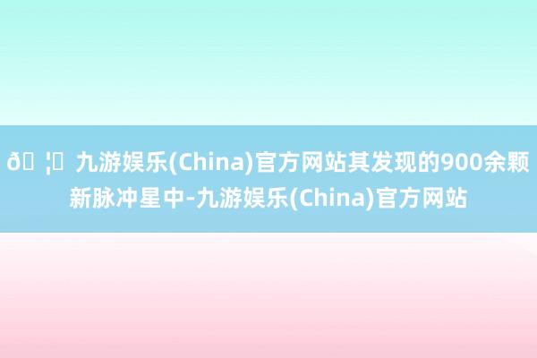 🦄九游娱乐(China)官方网站其发现的900余颗新脉冲星中-九游娱乐(China)官方网站