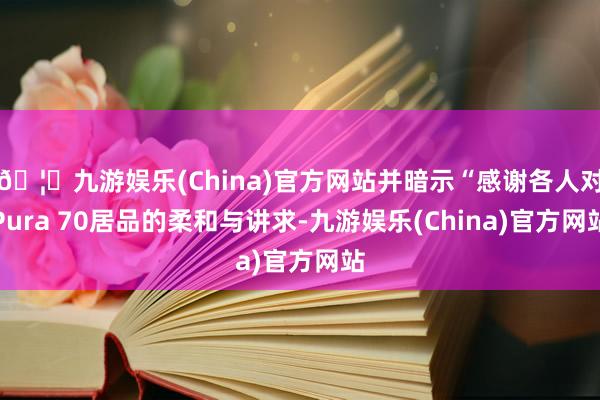 🦄九游娱乐(China)官方网站并暗示“感谢各人对Pura 70居品的柔和与讲求-九游娱乐(China)官方网站