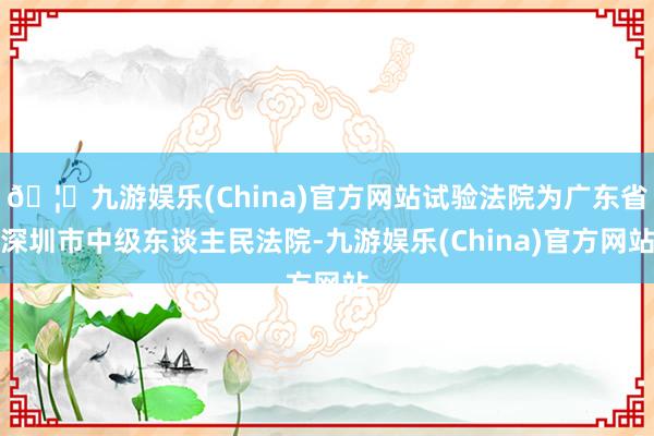 🦄九游娱乐(China)官方网站试验法院为广东省深圳市中级东谈主民法院-九游娱乐(China)官方网站