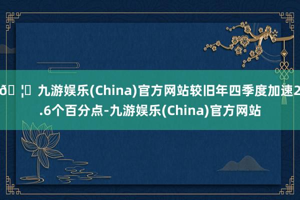 🦄九游娱乐(China)官方网站较旧年四季度加速2.6个百分点-九游娱乐(China)官方网站