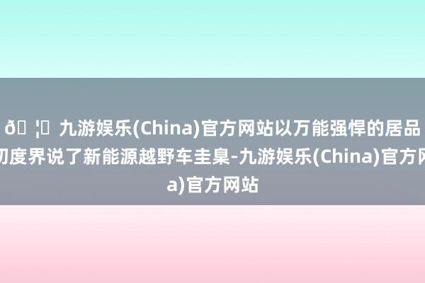 🦄九游娱乐(China)官方网站以万能强悍的居品力初度界说了新能源越野车圭臬-九游娱乐(China)官方网站