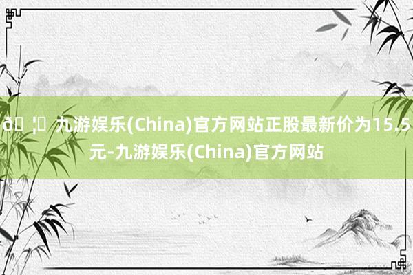 🦄九游娱乐(China)官方网站正股最新价为15.5元-九游娱乐(China)官方网站