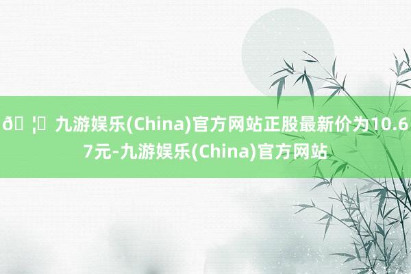 🦄九游娱乐(China)官方网站正股最新价为10.67元-九游娱乐(China)官方网站