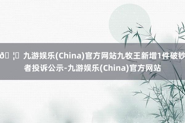 🦄九游娱乐(China)官方网站九牧王新增1件破钞者投诉公示-九游娱乐(China)官方网站