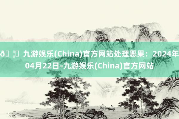 🦄九游娱乐(China)官方网站处理恶果：2024年04月22日-九游娱乐(China)官方网站