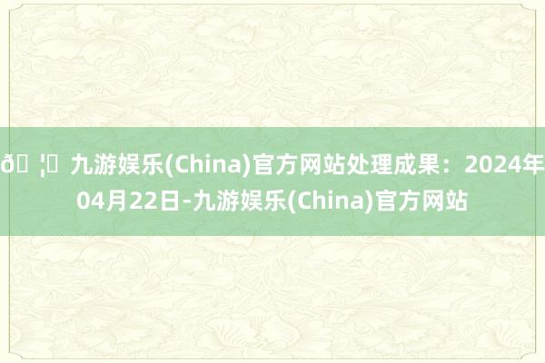 🦄九游娱乐(China)官方网站处理成果：2024年04月22日-九游娱乐(China)官方网站