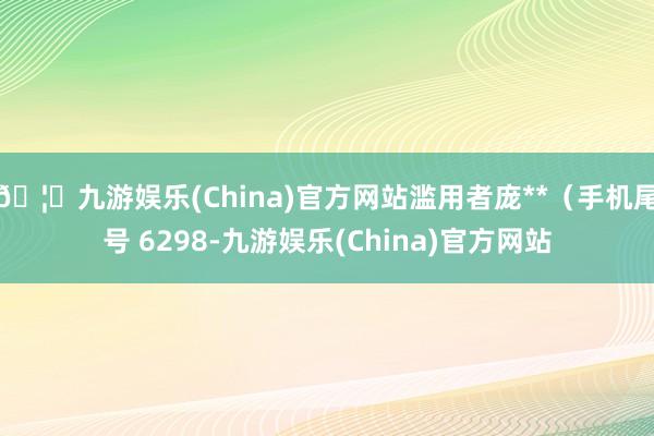 🦄九游娱乐(China)官方网站滥用者庞**（手机尾号 6298-九游娱乐(China)官方网站