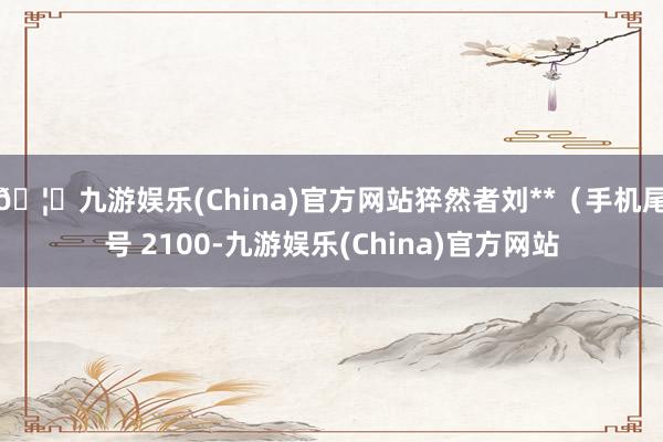 🦄九游娱乐(China)官方网站猝然者刘**（手机尾号 2100-九游娱乐(China)官方网站