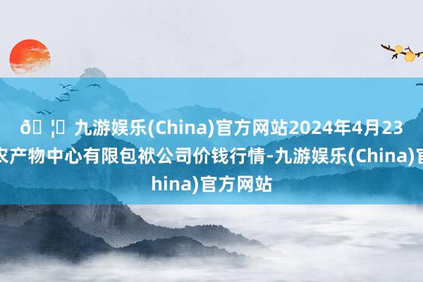 🦄九游娱乐(China)官方网站2024年4月23日南宁农产物中心有限包袱公司价钱行情-九游娱乐(China)官方网站