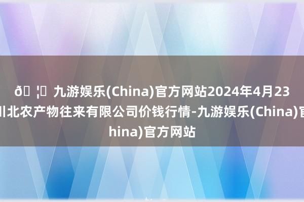 🦄九游娱乐(China)官方网站2024年4月23日南充川北农产物往来有限公司价钱行情-九游娱乐(China)官方网站