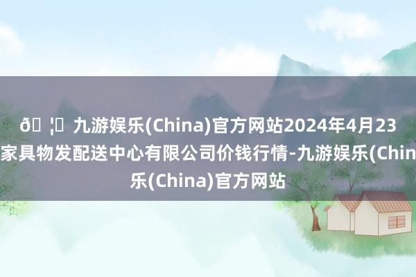 🦄九游娱乐(China)官方网站2024年4月23日南京农副家具物发配送中心有限公司价钱行情-九游娱乐(China)官方网站