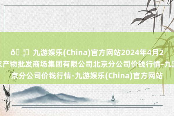 🦄九游娱乐(China)官方网站2024年4月23日北京顺鑫石门国外农产物批发商场集团有限公司北京分公司价钱行情-九游娱乐(China)官方网站