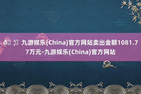 🦄九游娱乐(China)官方网站卖出金额1081.77万元-九游娱乐(China)官方网站