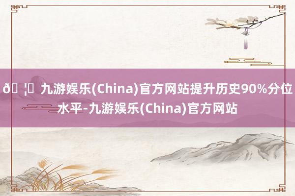 🦄九游娱乐(China)官方网站提升历史90%分位水平-九游娱乐(China)官方网站