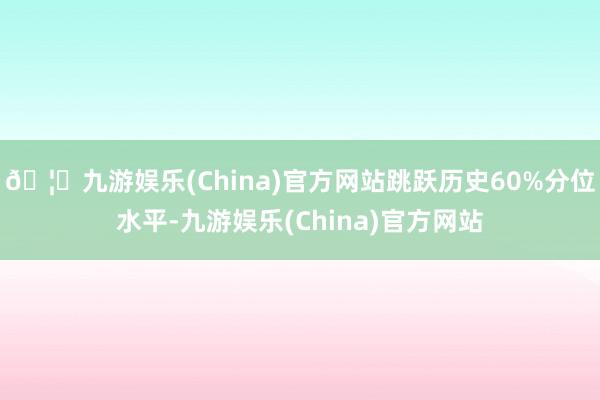 🦄九游娱乐(China)官方网站跳跃历史60%分位水平-九游娱乐(China)官方网站