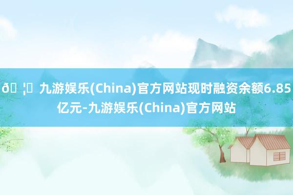 🦄九游娱乐(China)官方网站现时融资余额6.85亿元-九游娱乐(China)官方网站