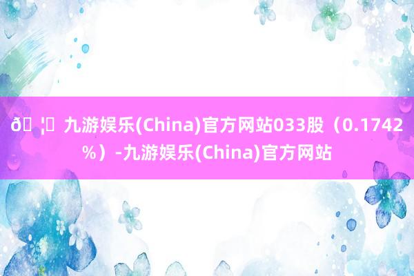 🦄九游娱乐(China)官方网站033股（0.1742%）-九游娱乐(China)官方网站