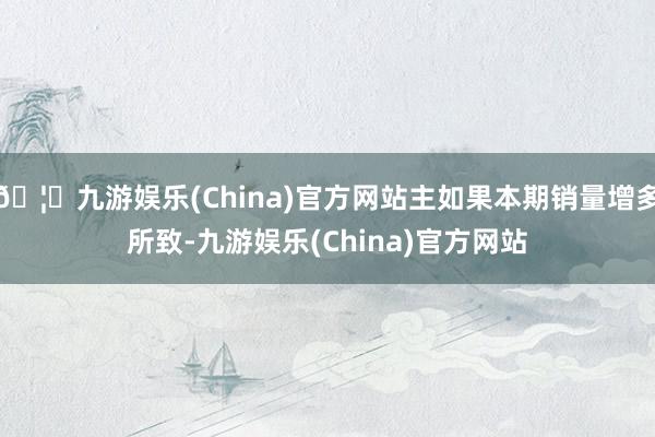 🦄九游娱乐(China)官方网站主如果本期销量增多所致-九游娱乐(China)官方网站