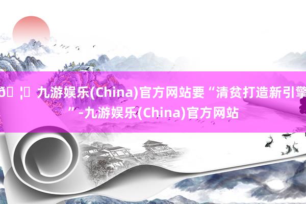 🦄九游娱乐(China)官方网站要“清贫打造新引擎”-九游娱乐(China)官方网站