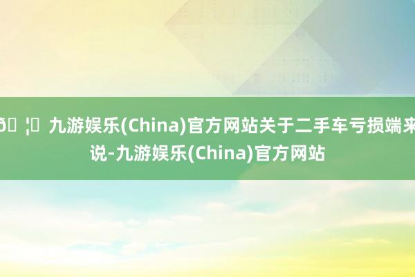 🦄九游娱乐(China)官方网站关于二手车亏损端来说-九游娱乐(China)官方网站