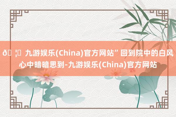 🦄九游娱乐(China)官方网站”回到院中的白风心中暗暗思到-九游娱乐(China)官方网站