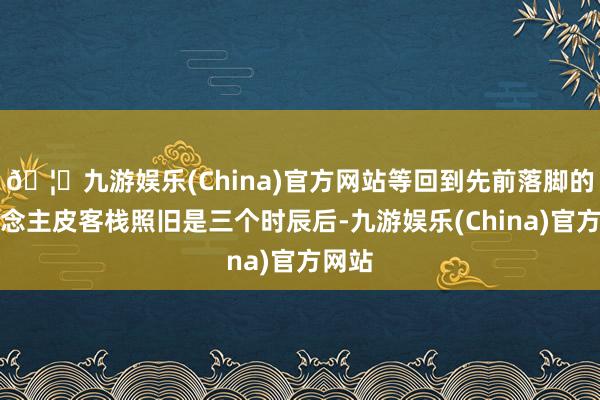 🦄九游娱乐(China)官方网站等回到先前落脚的东说念主皮客栈照旧是三个时辰后-九游娱乐(China)官方网站