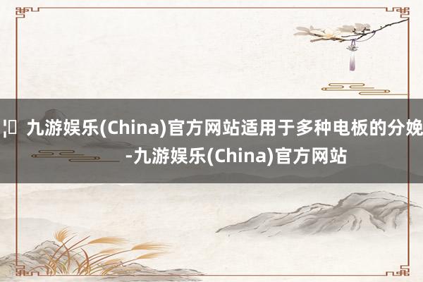 🦄九游娱乐(China)官方网站适用于多种电板的分娩！            -九游娱乐(China)官方网站