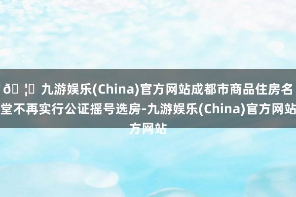 🦄九游娱乐(China)官方网站成都市商品住房名堂不再实行公证摇号选房-九游娱乐(China)官方网站