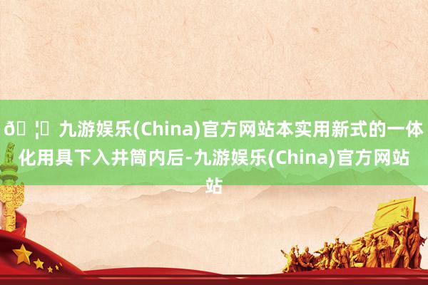 🦄九游娱乐(China)官方网站本实用新式的一体化用具下入井筒内后-九游娱乐(China)官方网站