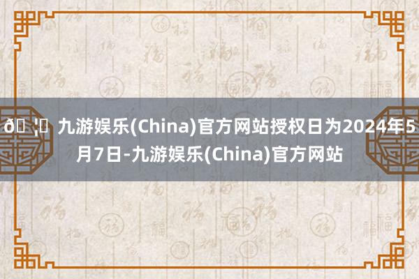 🦄九游娱乐(China)官方网站授权日为2024年5月7日-九游娱乐(China)官方网站