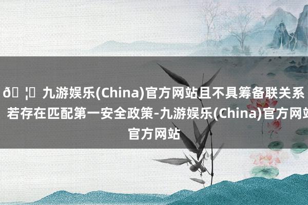 🦄九游娱乐(China)官方网站且不具筹备联关系；若存在匹配第一安全政策-九游娱乐(China)官方网站