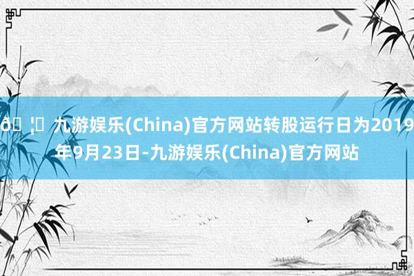 🦄九游娱乐(China)官方网站转股运行日为2019年9月23日-九游娱乐(China)官方网站