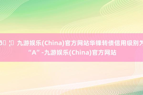 🦄九游娱乐(China)官方网站华锋转债信用级别为“A”-九游娱乐(China)官方网站