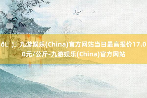 🦄九游娱乐(China)官方网站当日最高报价17.00元/公斤-九游娱乐(China)官方网站