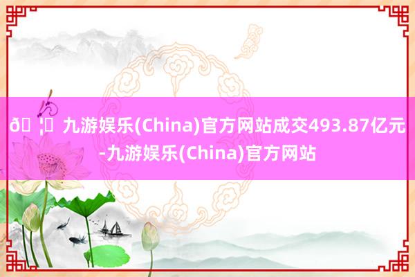 🦄九游娱乐(China)官方网站成交493.87亿元-九游娱乐(China)官方网站