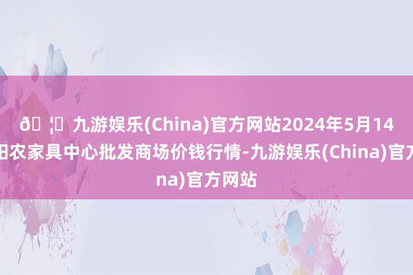 🦄九游娱乐(China)官方网站2024年5月14日阜阳农家具中心批发商场价钱行情-九游娱乐(China)官方网站