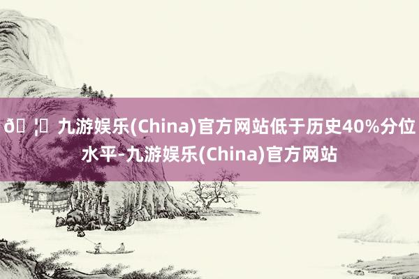 🦄九游娱乐(China)官方网站低于历史40%分位水平-九游娱乐(China)官方网站