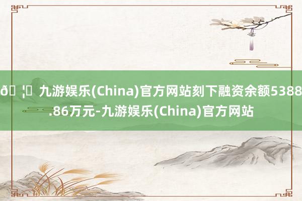 🦄九游娱乐(China)官方网站刻下融资余额5388.86万元-九游娱乐(China)官方网站