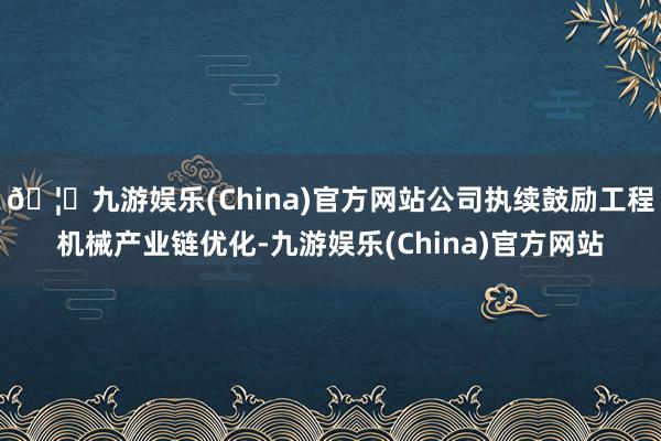 🦄九游娱乐(China)官方网站公司执续鼓励工程机械产业链优化-九游娱乐(China)官方网站