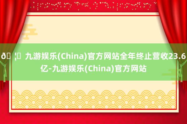 🦄九游娱乐(China)官方网站全年终止营收23.6亿-九游娱乐(China)官方网站