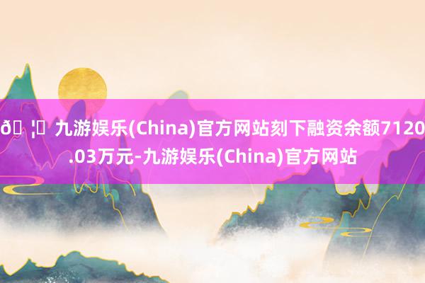 🦄九游娱乐(China)官方网站刻下融资余额7120.03万元-九游娱乐(China)官方网站