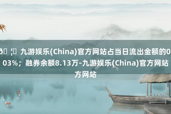 🦄九游娱乐(China)官方网站占当日流出金额的0.03%；融券余额8.13万-九游娱乐(China)官方网站