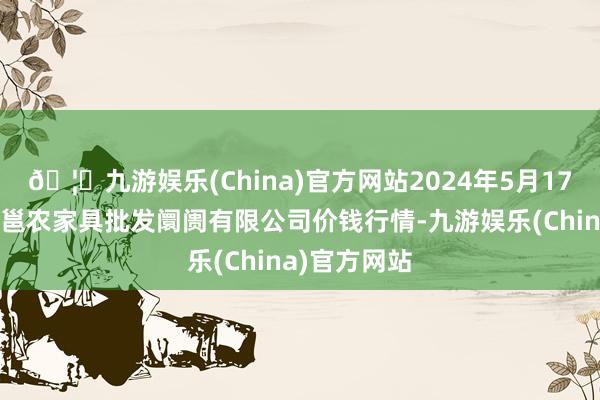 🦄九游娱乐(China)官方网站2024年5月17日广西新柳邕农家具批发阛阓有限公司价钱行情-九游娱乐(China)官方网站