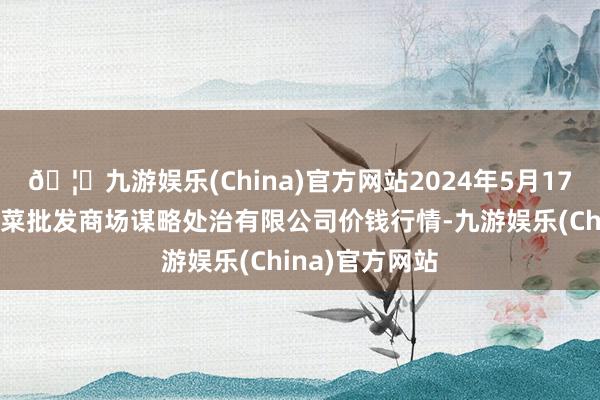 🦄九游娱乐(China)官方网站2024年5月17日广州江南果菜批发商场谋略处治有限公司价钱行情-九游娱乐(China)官方网站