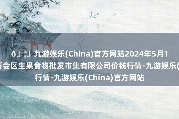 🦄九游娱乐(China)官方网站2024年5月17日广东江门市新会区生果食物批发市集有限公司价钱行情-九游娱乐(China)官方网站