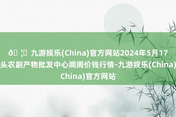 🦄九游娱乐(China)官方网站2024年5月17日广东汕头农副产物批发中心阛阓价钱行情-九游娱乐(China)官方网站